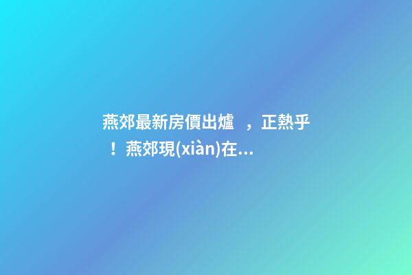 燕郊最新房價出爐，正熱乎！燕郊現(xiàn)在，處于難得的底部！